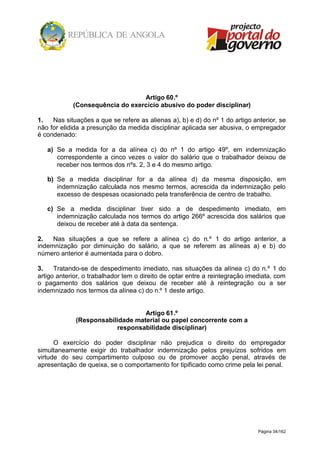 Página 34/162
Artigo 60.º
(Consequência do exercício abusivo do poder disciplinar)
1. Nas situações a que se refere as alienas a), b) e d) do nº 1 do artigo anterior, se
não for elidida a presunção da medida disciplinar aplicada ser abusiva, o empregador
é condenado:
a) Se a medida for a da alínea c) do nº 1 do artigo 49º, em indemnização
correspondente a cinco vezes o valor do salário que o trabalhador deixou de
receber nos termos dos nºs. 2, 3 e 4 do mesmo artigo.
b) Se a medida disciplinar for a da alínea d) da mesma disposição, em
indemnização calculada nos mesmo termos, acrescida da indemnização pelo
excesso de despesas ocasionado pela transferência de centro de trabalho.
c) Se a medida disciplinar tiver sido a de despedimento imediato, em
indemnização calculada nos termos do artigo 266º acrescida dos salários que
deixou de receber até à data da sentença.
2. Nas situações a que se refere a alínea c) do n.º 1 do artigo anterior, a
indemnização por diminuição do salário, a que se referem as alíneas a) e b) do
número anterior é aumentada para o dobro.
3. Tratando-se de despedimento imediato, nas situações da alínea c) do n.º 1 do
artigo anterior, o trabalhador tem o direito de optar entre a reintegração imediata, com
o pagamento dos salários que deixou de receber até à reintegração ou a ser
indemnizado nos termos da alínea c) do n.º 1 deste artigo.
Artigo 61.º
(Responsabilidade material ou papel concorrente com a
responsabilidade disciplinar)
O exercício do poder disciplinar não prejudica o direito do empregador
simultaneamente exigir do trabalhador indemnização pelos prejuízos sofridos em
virtude do seu compartimento culposo ou de promover acção penal, através de
apresentação de queixa, se o comportamento for tipificado como crime pela lei penal.
 