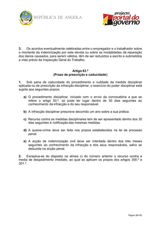 Página 36/162
3. Os acordos eventualmente celebradas entre o empregador e o trabalhador sobre
o montante da indemnização por este devida ou sobre as modalidades de reparação
dos danos causados, para serem válidos, têm de ser reduzidos a escrito e submetidos
a visto prévio da Inspecção Geral do Trabalho.
Artigo 63.º
(Prazo de prescrição e caducidade)
1. Sob pena de caducidade do procedimento e nulidade da medida disciplinar
aplicada ou de prescrição da infracção disciplinar, o exercício do poder disciplinar está
sujeito aos seguintes prazos:
a) O procedimento disciplinar, iniciado com o envio da convocatória a que se
refere o artigo 50.º, só pode ter lugar dentro de 30 dias seguintes ao
conhecimento da infracção e do seu responsável.
b) A infracção disciplinar prescreve decorrido um ano sobre a sua prática.
c) Recurso contra as medidas disciplinares tem de ser apresentado dentro dos 30
dias seguintes à notificação das mesmas medidas.
d) A queixa-crime deve ser feita nos prazos estabelecidos na lei de processo
penal.
e) A acção de indemnização civil deve ser intentada dentro dos três meses
seguintes ao conhecimento da infracção e dos seus responsáveis, salvo se
deduzida na acção penal.
2. Exceptua-se do disposto na alínea c) do número anterior o recurso contra a
media de despedimento imediato, ao qual se aplicam os prazos dos artigos 300.º e
301.º.
 