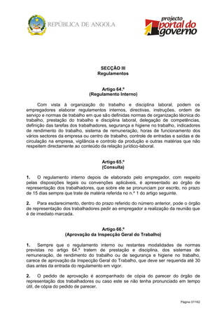 Página 37/162
SECÇÃO III
Regulamentos
Artigo 64.º
(Regulamento Interno)
Com vista à organização do trabalho e disciplina laboral, podem os
empregadores elaborar regulamentos internos, directivas, instruções, ordem de
serviço e normas de trabalho em que são definidas normas de organização técnica do
trabalho, prestação do trabalho e disciplina laboral, delegação de competências,
definição das tarefas dos trabalhadores, segurança e higiene no trabalho, indicadores
de rendimento do trabalho, sistema de remuneração, horas de funcionamento dos
vários sectores da empresa ou centro de trabalho, controle de entradas e saídas e de
circulação na empresa, vigilância e controlo da produção e outras matérias que não
respeitem directamente ao conteúdo da relação jurídico-laboral.
Artigo 65.º
(Consulta)
1. O regulamento interno depois de elaborado pelo empregador, com respeito
pelas disposições legais ou convenções aplicáveis, é apresentado ao órgão de
representação dos trabalhadores, que sobre ele se pronunciam por escrito, no prazo
de 15 dias sempre que trate de matéria referida no n.º 1 do artigo seguinte.
2. Para esclarecimento, dentro do prazo referido do número anterior, pode o órgão
de representação dos trabalhadores pedir ao empregador a realização da reunião que
é de imediato marcada.
Artigo 66.º
(Aprovação da Inspecção Geral do Trabalho)
1. Sempre que o regulamento interno ou restantes modalidades de normas
previstas no artigo 64.º tratem de prestação e disciplina, dos sistemas de
remuneração, de rendimento do trabalho ou de segurança e higiene no trabalho,
carece de aprovação da Inspecção Geral do Trabalho, que deve ser requerida até 30
dias antes da entrada do regulamento em vigor.
2. O pedido de aprovação é acompanhado de cópia do parecer do órgão de
representação dos trabalhadores ou caso este se não tenha pronunciado em tempo
útil, de cópia do pedido de parecer.
 