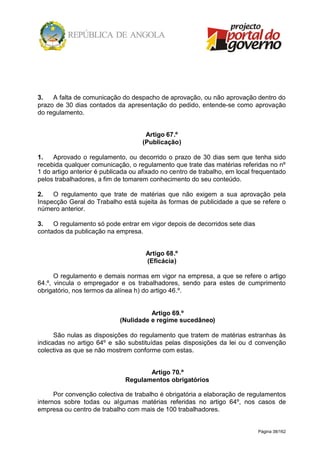 Página 38/162
3. A falta de comunicação do despacho de aprovação, ou não aprovação dentro do
prazo de 30 dias contados da apresentação do pedido, entende-se como aprovação
do regulamento.
Artigo 67.º
(Publicação)
1. Aprovado o regulamento, ou decorrido o prazo de 30 dias sem que tenha sido
recebida qualquer comunicação, o regulamento que trate das matérias referidas no nº
1 do artigo anterior é publicada ou afixado no centro de trabalho, em local frequentado
pelos trabalhadores, a fim de tomarem conhecimento do seu conteúdo.
2. O regulamento que trate de matérias que não exigem a sua aprovação pela
Inspecção Geral do Trabalho está sujeita às formas de publicidade a que se refere o
número anterior.
3. O regulamento só pode entrar em vigor depois de decorridos sete dias
contados da publicação na empresa.
Artigo 68.º
(Eficácia)
O regulamento e demais normas em vigor na empresa, a que se refere o artigo
64.º, vincula o empregador e os trabalhadores, sendo para estes de cumprimento
obrigatório, nos termos da alínea h) do artigo 46.º.
Artigo 69.º
(Nulidade e regime sucedâneo)
São nulas as disposições do regulamento que tratem de matérias estranhas às
indicadas no artigo 64º e são substituídas pelas disposições da lei ou d convenção
colectiva as que se não mostrem conforme com estas.
Artigo 70.º
Regulamentos obrigatórios
Por convenção colectiva de trabalho é obrigatória a elaboração de regulamentos
internos sobre todas ou algumas matérias referidas no artigo 64º, nos casos de
empresa ou centro de trabalho com mais de 100 trabalhadores.
 