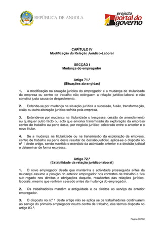 Página 39/162
CAPÍTULO IV
Modificação da Relação Jurídico-Laboral
SECÇÃO I
Mudança do empregador
Artigo 71.º
(Situações abrangidas)
1. A modificação na situação jurídica do empregador e a mudança de titularidade
da empresa ou centro de trabalho não extinguem a relação jurídico-laboral e não
constitui justa causa de despedimento.
2. Entende-se por mudança na situação jurídica a sucessão, fusão, transformação,
cisão ou outra alteração jurídica sofrida pela empresa.
3. Entende-se por mudança na titularidade o trespasse, cessão de arrendamento
ou qualquer outro facto ou acto que envolva transmissão da exploração da empresa
centro de trabalho ou parte deste, por negócio jurídico celebrado entre o anterior e o
novo titular.
4. Se a mudança na titularidade ou na transmissão da exploração da empresa,
centro de trabalho ou parte deste resultar de decisão judicial, aplica-se o disposto no
nº 1 deste artigo, sendo mantido o exercício da actividade anterior e a decisão judicial
o determinar de forma expressa.
Artigo 72.º
(Estabilidade da relação jurídico-laboral)
1. O novo empregador desde que mantenha a actividade prosseguida antes da
mudança assume a posição do anterior empregador nos contratos de trabalho e fica
sub-rogado nos direitos e obrigações daquele, resultantes das relações jurídico-
laborais, mesmo que renhiam cessado antes da mudança do empregador.
2. Os trabalhadores mantêm a antiguidade e os direitos ao serviço do anterior
empregador.
3. O disposto no n.º 1 deste artigo não se aplica se os trabalhadores continuarem
ao serviço do primeiro empregador noutro centro de trabalho, nos termos disposto no
artigo 83.º.
 