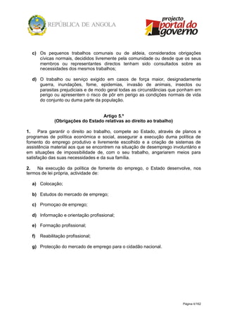 Página 4/162
c) Os pequenos trabalhos comunais ou de aldeia, considerados obrigações
cívicas normais, decididos livremente pela comunidade ou desde que os seus
membros ou representantes directos tenham sido consultados sobre as
necessidades dos mesmos trabalhos;
d) O trabalho ou serviço exigido em casos de força maior, designadamente
guerra, inundações, fome, epidemias, invasão de animais, insectos ou
parasitas prejudiciais e de modo geral todas as circunstâncias que ponham em
perigo ou apresentem o risco de pôr em perigo as condições normais de vida
do conjunto ou duma parte da população.
Artigo 5.º
(Obrigações do Estado relativas ao direito ao trabalho)
1. Para garantir o direito ao trabalho, compete ao Estado, através de planos e
programas de política económica e social, assegurar a execução duma política de
fomento do emprego produtivo e livremente escolhido e a criação de sistemas de
assistência material aos que se encontrem na situação de desemprego involuntário e
em situações de impossibilidade de, com o seu trabalho, angariarem meios para
satisfação das suas necessidades e da sua família.
2. Na execução da política de fomente do emprego, o Estado desenvolve, nos
termos de lei própria, actividade de:
a) Colocação;
b) Estudos do mercado de emprego;
c) Promoçao de emprego;
d) Informação e orientação profissional;
e) Formação profissional;
f) Reabilitação profissional;
g) Protecção do mercado de emprego para o cidadão nacional.
 