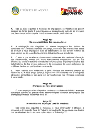 Página 40/162
4. Nos 30 dias seguintes à mudança de empregador, os trabalhadores podem
despedir-se, tendo direito à indemnização por despedimento indirecto se provarem
que da mudança podem resultar prejuízos para a relação jurídico-laboral.
Artigo 73.º
(Co-responsabilidade dos empregadores)
1. A sub-rogação nas obrigações do anterior empregador fica limitada às
contraídas nos 12 meses anteriores à mudança, desde que até 30 dias antes dessa
se efectuar, o novo empregador avise os trabalhadores de que devem reclamar os
seus créditos até ao segundo dia anterior à data prevista para a mudança.
2. O aviso a que se refere o número anterior deve ser feito mediante informação
aos trabalhadores, afixada nos locais habitualmente frequentados por ele sua
empresa ou centro de trabalho ou mediante comunicação ao órgão representativo dos
trabalhadores, da data em que esta ocorre, da necessidade de serem reclamados os
créditos e da data em que termina a reclamação.
3. Pelos créditos não reclamados e pelos vencidos em momento anterior ao
referido no n.º 1 deste artigo, continua responsável solidariamente com o novo pelas
obrigações contraídas por este para com os trabalhadores nos 12 meses posteriores
à transmissão.
Artigo 74.º
(Obrigação do novo empregador)
O novo empregador fica obrigado a manter as condições de trabalho a que por
convenção colectiva ou prática interna estava obrigado o anterior, sem prejuízo das
alterações permitidas nos termos desta lei.
Artigo 75.º
(Comunicação à Inspecção Geral do Trabalho)
Nos cinco dias seguintes à mudança, o novo empregador é obrigado a
comunicá-la à Inspecção Geral do Trabalho, com indicação da sua causa e do destino
dos trabalhadores, tendo em conta o disposto no nº 2 do artigo 72º.
 