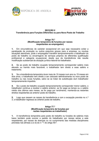Página 41/162
SECÇÃO II
Transferência para Funções Diferentes ou para Novo Posto de Trabalho
Artigo 76.º
(Modificação temporária de funções por razoes
respeitantes ao empregador)
1. Em circunstâncias de carácter excepcional em que seja necessário evitar a
paralisação da produção ou outros prejuízos graves para a empresa, ou noutras
situações atendíveis, pode o empregador transferir temporariamente o trabalhador do
posto de trabalho ou encarregá-lo de serviços próprios de diferentes qualificação
profissional e categoria ocupacional, desde que da transferência não resulte
modificação substancial da situação jurídico-laboral do trabalhador.
2. Se ao posto de trabalho ocupado temporariamente corresponder salário mais
elevado ou tramito mais favorável, o trabalhador tem direito a esse salário e
tratamento.
3. Se a transferência temporária durar mais de 10 meses num ano ou 15 meses em
dois anos, o trabalhador tem direito a ser colocado definitivamente no novo posto de
trabalho ou nas novas funções, salvo se se tratar de substituição dum trabalhador
temporariamente impedido.
4. Se o posto de trabalho ocupado temporariamente corresponder menor salário, o
trabalhador continua a receber o salário anterior, se for pago ao tempo ou o salário
médio dos últimos seis meses, se for pago por rendimento, mantendo-os restantes
direitos respeitantes ao anterior posto de trabalho.
5. Logo que cessem as razoes da transferência e com a excepção prevista no n.º
3, o trabalhador regressa ao anterior posto de trabalho.
Artigo 77.º
(Modificação temporária de funções por
razões respeitantes ao trabalhador)
1. A transferência temporária para posto de trabalho ou funções de salários mais
baixo também pode ocorrer a pedido do trabalhador por razoes sérias a este
respeitantes, por razoes de doenças ou no cumprimento das medidas disciplinares
previstas nas alíneas c) e d) do n.º 1 do artigo 49.º.
 
