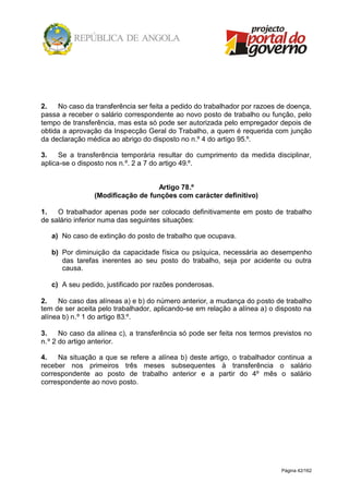 Página 42/162
2. No caso da transferência ser feita a pedido do trabalhador por razoes de doença,
passa a receber o salário correspondente ao novo posto de trabalho ou função, pelo
tempo de transferência, mas esta só pode ser autorizada pelo empregador depois de
obtida a aprovação da Inspecção Geral do Trabalho, a quem é requerida com junção
da declaração médica ao abrigo do disposto no n.º 4 do artigo 95.º.
3. Se a transferência temporária resultar do cumprimento da medida disciplinar,
aplica-se o disposto nos n.º. 2 a 7 do artigo 49.º.
Artigo 78.º
(Modificação de funções com carácter definitivo)
1. O trabalhador apenas pode ser colocado definitivamente em posto de trabalho
de salário inferior numa das seguintes situações:
a) No caso de extinção do posto de trabalho que ocupava.
b) Por diminuição da capacidade física ou psíquica, necessária ao desempenho
das tarefas inerentes ao seu posto do trabalho, seja por acidente ou outra
causa.
c) A seu pedido, justificado por razões ponderosas.
2. No caso das alíneas a) e b) do número anterior, a mudança do posto de trabalho
tem de ser aceita pelo trabalhador, aplicando-se em relação a alínea a) o disposto na
alínea b) n.º 1 do artigo 83.º.
3. No caso da alínea c), a transferência só pode ser feita nos termos previstos no
n.º 2 do artigo anterior.
4. Na situação a que se refere a alínea b) deste artigo, o trabalhador continua a
receber nos primeiros três meses subsequentes à transferência o salário
correspondente ao posto de trabalho anterior e a partir do 4º mês o salário
correspondente ao novo posto.
 