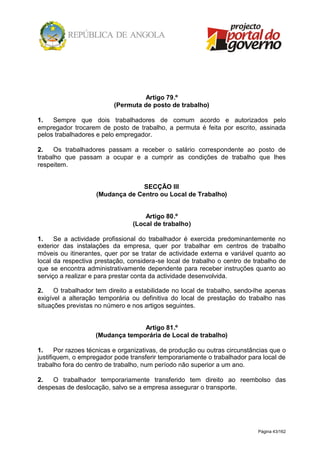 Página 43/162
Artigo 79.º
(Permuta de posto de trabalho)
1. Sempre que dois trabalhadores de comum acordo e autorizados pelo
empregador trocarem de posto de trabalho, a permuta é feita por escrito, assinada
pelos trabalhadores e pelo empregador.
2. Os trabalhadores passam a receber o salário correspondente ao posto de
trabalho que passam a ocupar e a cumprir as condições de trabalho que lhes
respeitem.
SECÇÃO III
(Mudança de Centro ou Local de Trabalho)
Artigo 80.º
(Local de trabalho)
1. Se a actividade profissional do trabalhador é exercida predominantemente no
exterior das instalações da empresa, quer por trabalhar em centros de trabalho
móveis ou itinerantes, quer por se tratar de actividade externa e variável quanto ao
local da respectiva prestação, considera-se local de trabalho o centro de trabalho de
que se encontra administrativamente dependente para receber instruções quanto ao
serviço a realizar e para prestar conta da actividade desenvolvida.
2. O trabalhador tem direito a estabilidade no local de trabalho, sendo-lhe apenas
exigível a alteração temporária ou definitiva do local de prestação do trabalho nas
situações previstas no número e nos artigos seguintes.
Artigo 81.º
(Mudança temporária de Local de trabalho)
1. Por razoes técnicas e organizativas, de produção ou outras circunstâncias que o
justifiquem, o empregador pode transferir temporariamente o trabalhador para local de
trabalho fora do centro de trabalho, num período não superior a um ano.
2. O trabalhador temporariamente transferido tem direito ao reembolso das
despesas de deslocação, salvo se a empresa assegurar o transporte.
 