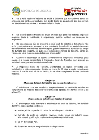 Página 44/162
3. Se o novo local de trabalho se situar à distância que não permita tomar as
refeições nas condições habituais, tem ainda direito ao pagamento das que devam
ser tomadas entre o início e o termo do trabalho diário.
4. Se o novo local de trabalho se situar em local que pela sua distância impeça o
regresso diário à residência, o empregador suporta também as despesas de
alojamento.
5. Se pela distância que se encontra o novo local de trabalho, o trabalhador não
pode gozar o descanso semanal na sua residência, tem direito por cada três meses
de transferência a quatro dias de licença para gozar na residência acrescido do tempo
de duração das viagens, os quais são considerados tempo de trabalho, sendo as
viagens de ida e regresso suportadas pelo empregador.
6. Quando o trabalhador se oponha à transferência temporária, invocando justa
causa, é a recusa apresentada à Inspecção Geral do Trabalho, sem prejuízo do
trabalhador cumprir a ordem de transferência.
7. A Inspecção Geral do Trabalho, ponderadas as razões invocadas pelo
trabalhador e pelo empregador, decide no prazo de 10 dias, é dado cumprimento
imediato à sua decisão, se for no sentido do trabalhador regressar ao sem centro de
trabalho.
Artigo 82.º
(Mudança de local de trabalho por razoes disciplinares)
O trabalhador pode ser transferido temporariamente do centro de trabalho em
cumprimento de medida disciplinar que tenha sido aplicada nos termos do nº 3 do
artigo 49º.
Artigo 83.º
(Transferência definitiva de local de trabalho)
1. O empregador pode transferir o trabalhador do local de trabalho, em carácter
definitivo, nas seguintes condições:
a) Mudança total ou parcial do centro de trabalho para outro local.
b) Extinção do posto de trabalho, havendo noutro centro de trabalho posto
adequado à qualificação profissional e aptidões do trabalhador.
c) Do n.º 3 do artigo 72.º.
d) Por razoes técnicas e organizativas ou de produção.
 