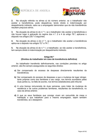 Página 45/162
2. Na situação referida na alínea a) do número anterior, se o trabalhador não
aceitar a transferência, pode despedir-se, tendo direito à indemnização por
despedimento indirecto, salvo se o empregador demonstrar que da não transferência
resultam prejuízos sérios.
3. Na situação da alínea b) do n.º 1, se o trabalhador não aceitar a transferência e
não houver lugar à aplicação do regime dos n.º. 2 e 4 do artigo 78.º, aplica-se o
disposto nos artigos 230.º e seguintes.
4. Na situação da alínea c) do n.º 1, se o trabalhador não aceitar a transferência
aplica-se o disposto nos artigos 72.º a 74.º.
5. Na situação da alínea d) do n.º 1, o trabalhador, se não aceitar a transferência,
tem sempre direito à indemnização por despedimento indirecto.
Artigo 84.º
(Direitos do trabalhador em caso de transferência definitiva)
Ao trabalhador transferido definitivamente, nas condições previstas no artigo
anterior, são-lhe sempre assegurados os seguintes direitos:
a) Ser compensado do excesso de despesas directamente resultantes da
transferência.
b) Ser compensado do excesso de despesas a que a mudança de lugar obrigar,
tanto próprias como dos familiares a seu cargo, nos termos acordados pelas
duas partes ou, na falta de acordo, nos termos estabelecidos pelo tribunal.
c) A uma licença remunerada de duas semanas, para tratar da mudança de
residência e de outros problemas familiares, resultantes da transferência, no
caso da alínea anterior.
d) A que os seus familiares que consigo vivam em comunhão de mesa e
habitação e que trabalham para o mesmo empregador, sejam também
transferidos, se o desejarem.
 