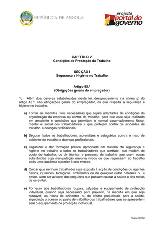 Página 46/162
CAPÍTULO V
Condições de Prestação do Trabalho
SECÇÃO I
Segurança e Higiene no Trabalho
Artigo 85.º
(Obrigações gerais do empregador)
1. Além dos deveres estabelecidos nesta lei, designadamente na alínea g) do
artigo 43.º, são obrigações gerais do empregador, no que respeita à segurança e
higiene no trabalho:
a) Tomar as medidas úteis necessárias que sejam adaptadas às condições da
organização da empresa ou centro de trabalho, para que este seja realizado
em ambiente e condições que permitam o normal desenvolvimento físico,
mental e social dos trabalhadores e que protejam contra os acidentes de
trabalho e doenças profissionais.
b) Segurar todos os trabalhadores, aprendizes e estagiários contra o risco de
acidente de trabalho e doenças profissionais.
c) Organizar e dar formação prática apropriada em matéria de segurança e
higiene no trabalho a todos os trabalhadores que contrate, que mudem de
posto de trabalho, ou de técnica e processo de trabalho que usem novas
substâncias cuja manipulação envolva riscos ou que regressem ao trabalho
após uma ausência superior à seis meses.
d) Cuidar que nenhum trabalhador seja exposto à acção de condições ou agentes
físicos, químicos, biológicos, ambientais ou de qualquer outra natureza ou a
pesos, sem ser avisado dos prejuízos que possam causar à saúde e dos meios
de os evitar.
e) Fornecer aos trabalhadores roupas, calçados e equipamento de protecção
individual, quando seja necessário para prevenir, na medida em que seja
razoável, os riscos de acidentes ou de efeitos prejudiciais para a saúde,
impedindo o acesso ao posto de trabalho dos trabalhadores que se apresentem
sem o equipamento de protecção individual.
 