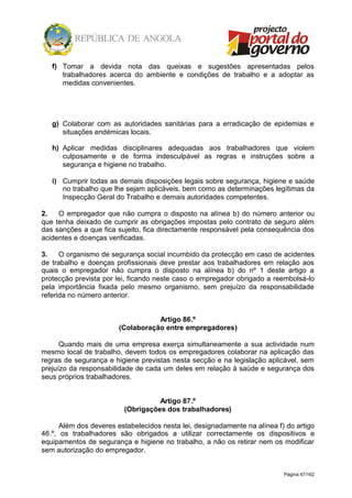 Página 47/162
f) Tomar a devida nota das queixas e sugestões apresentadas pelos
trabalhadores acerca do ambiente e condições de trabalho e a adoptar as
medidas convenientes.
g) Colaborar com as autoridades sanitárias para a erradicação de epidemias e
situações endémicas locais.
h) Aplicar medidas disciplinares adequadas aos trabalhadores que violem
culposamente e de forma indesculpável as regras e instruções sobre a
segurança e higiene no trabalho.
i) Cumprir todas as demais disposições legais sobre segurança, higiene e saúde
no trabalho que lhe sejam aplicáveis, bem como as determinações legítimas da
Inspecção Geral do Trabalho e demais autoridades competentes.
2. O empregador que não cumpra o disposto na alínea b) do número anterior ou
que tenha deixado de cumprir as obrigações impostas pelo contrato de seguro além
das sanções a que fica sujeito, fica directamente responsável pela consequência dos
acidentes e doenças verificadas.
3. O organismo de segurança social incumbido da protecção em caso de acidentes
de trabalho e doenças profissionais deve prestar aos trabalhadores em relação aos
quais o empregador não cumpra o disposto na alínea b) do nº 1 deste artigo a
protecção prevista por lei, ficando neste caso o empregador obrigado a reembolsá-lo
pela importância fixada pelo mesmo organismo, sem prejuízo da responsabilidade
referida no número anterior.
Artigo 86.º
(Colaboração entre empregadores)
Quando mais de uma empresa exerça simultaneamente a sua actividade num
mesmo local de trabalho, devem todos os empregadores colaborar na aplicação das
regras de segurança e higiene previstas nesta secção e na legislação aplicável, sem
prejuízo da responsabilidade de cada um deles em relação à saúde e segurança dos
seus próprios trabalhadores.
Artigo 87.º
(Obrigações dos trabalhadores)
Além dos deveres estabelecidos nesta lei, designadamente na alínea f) do artigo
46.º, os trabalhadores são obrigados a utilizar correctamente os dispositivos e
equipamentos de segurança e higiene no trabalho, a não os retirar nem os modificar
sem autorização do empregador.
 