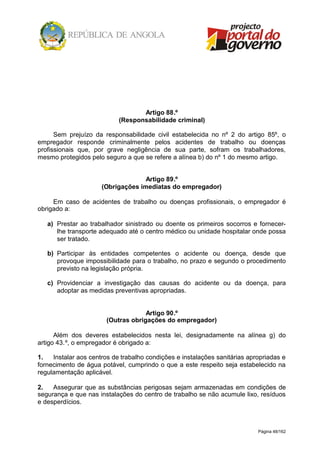 Página 48/162
Artigo 88.º
(Responsabilidade criminal)
Sem prejuízo da responsabilidade civil estabelecida no nº 2 do artigo 85º, o
empregador responde criminalmente pelos acidentes de trabalho ou doenças
profissionais que, por grave negligência de sua parte, sofram os trabalhadores,
mesmo protegidos pelo seguro a que se refere a alínea b) do nº 1 do mesmo artigo.
Artigo 89.º
(Obrigações imediatas do empregador)
Em caso de acidentes de trabalho ou doenças profissionais, o empregador é
obrigado a:
a) Prestar ao trabalhador sinistrado ou doente os primeiros socorros e fornecer-
lhe transporte adequado até o centro médico ou unidade hospitalar onde possa
ser tratado.
b) Participar às entidades competentes o acidente ou doença, desde que
provoque impossibilidade para o trabalho, no prazo e segundo o procedimento
previsto na legislação própria.
c) Providenciar a investigação das causas do acidente ou da doença, para
adoptar as medidas preventivas apropriadas.
Artigo 90.º
(Outras obrigações do empregador)
Além dos deveres estabelecidos nesta lei, designadamente na alínea g) do
artigo 43.º, o empregador é obrigado a:
1. Instalar aos centros de trabalho condições e instalações sanitárias apropriadas e
fornecimento de água potável, cumprindo o que a este respeito seja estabelecido na
regulamentação aplicável.
2. Assegurar que as substâncias perigosas sejam armazenadas em condições de
segurança e que nas instalações do centro de trabalho se não acumule lixo, resíduos
e desperdícios.
 