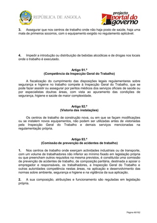 Página 49/162
3. Assegurar que nos centros de trabalho onde não haja posto de saúde, haja uma
mala de primeiros socorros, com o equipamento exigido no regulamento aplicável.
4. Impedir a introdução ou distribuição de bebidas alcoólicas e de drogas nos locais
onde o trabalho é executado.
Artigo 91.º
(Competência da Inspecção Geral do Trabalho)
A fiscalização do cumprimento das disposições legais regulamentares sobre
segurança e higiene no trabalho compete à Inspecção Geral do Trabalho, que se
pode fazer assistir ou assegurar por peritos médicos dos serviços oficiais de saúde ou
por especialistas doutras áreas, com vista ao apuramento das condições de
segurança, higiene e saúde de maior complexidade.
Artigo 92.º
(Vistoria das instalações)
Os centros de trabalho de construção nova, ou em que se façam modificações
ou se instalem novos equipamentos, não podem ser utilizadas antes de vistoriadas
pela Inspecção Geral do Trabalho e demais serviços mencionadas na
regulamentação própria.
Artigo 93.º
(Comissão de prevenção de acidentes de trabalho)
1. Nos centros de trabalho onde exerçam actividades industriais ou de transporte,
com um volume de trabalhadores não inferior ao mínimo fixado em legislação própria
ou que preencham outros requisitos na mesma previstos, é constituída uma comissão
de prevenção de acidentes de trabalho, de composição paritária, destinada a apoiar o
empregador e responsáveis, os trabalhadores, a Inspecção Geral do Trabalho e
outras autoridades competência nestas áreas, na aplicação e desenvolvimento das
normas sobre ambiente, segurança e higiene e na vigilância da sua aplicação.
2. A sua composição, atribuições e funcionamento são reguladas em legislação
própria.
 