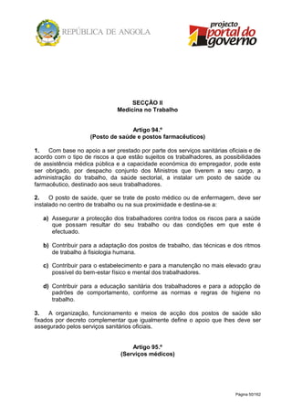 Página 50/162
SECÇÃO II
Medicina no Trabalho
Artigo 94.º
(Posto de saúde e postos farmacêuticos)
1. Com base no apoio a ser prestado por parte dos serviços sanitárias oficiais e de
acordo com o tipo de riscos a que estão sujeitos os trabalhadores, as possibilidades
de assistência médica pública e a capacidade económica do empregador, pode este
ser obrigado, por despacho conjunto dos Ministros que tiverem a seu cargo, a
administração do trabalho, da saúde sectorial, a instalar um posto de saúde ou
farmacêutico, destinado aos seus trabalhadores.
2. O posto de saúde, quer se trate de posto médico ou de enfermagem, deve ser
instalado no centro de trabalho ou na sua proximidade e destina-se a:
a) Assegurar a protecção dos trabalhadores contra todos os riscos para a saúde
que possam resultar do seu trabalho ou das condições em que este é
efectuado.
b) Contribuir para a adaptação dos postos de trabalho, das técnicas e dos ritmos
de trabalho à fisiologia humana.
c) Contribuir para o estabelecimento e para a manutenção no mais elevado grau
possível do bem-estar físico e mental dos trabalhadores.
d) Contribuir para a educação sanitária dos trabalhadores e para a adopção de
padrões de comportamento, conforme as normas e regras de higiene no
trabalho.
3. A organização, funcionamento e meios de acção dos postos de saúde são
fixados por decreto complementar que igualmente define o apoio que lhes deve ser
assegurado pelos serviços sanitários oficiais.
Artigo 95.º
(Serviços médicos)
 