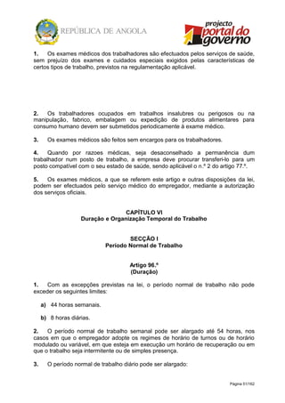 Página 51/162
1. Os exames médicos dos trabalhadores são efectuados pelos serviços de saúde,
sem prejuízo dos exames e cuidados especiais exigidos pelas características de
certos tipos de trabalho, previstos na regulamentação aplicável.
2. Os trabalhadores ocupados em trabalhos insalubres ou perigosos ou na
manipulação, fabrico, embalagem ou expedição de produtos alimentares para
consumo humano devem ser submetidos periodicamente à exame médico.
3. Os exames médicos são feitos sem encargos para os trabalhadores.
4. Quando por razoes médicas, seja desaconselhado a permanência dum
trabalhador num posto de trabalho, a empresa deve procurar transferi-lo para um
posto compatível com o seu estado de saúde, sendo aplicável o n.º 2 do artigo 77.º.
5. Os exames médicos, a que se referem este artigo e outras disposições da lei,
podem ser efectuados pelo serviço médico do empregador, mediante a autorização
dos serviços oficiais.
CAPÍTULO VI
Duração e Organização Temporal do Trabalho
SECÇÃO I
Período Normal de Trabalho
Artigo 96.º
(Duração)
1. Com as excepções previstas na lei, o período normal de trabalho não pode
exceder os seguintes limites:
a) 44 horas semanais.
b) 8 horas diárias.
2. O período normal de trabalho semanal pode ser alargado até 54 horas, nos
casos em que o empregador adopte os regimes de horário de turnos ou de horário
modulado ou variável, em que esteja em execução um horário de recuperação ou em
que o trabalho seja intermitente ou de simples presença.
3. O período normal de trabalho diário pode ser alargado:
 