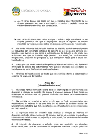 Página 52/162
a) Até 9 horas diárias nos casos em que o trabalho seja intermitente ou de
simples presença, em que o empregador concentre o período normal de
trabalho semanal em cinco dias consecutivos.
b) Até 10 horas diárias nos casos em que o trabalho seja intermitente ou de
simples presença, em que o empregador adopte os regimes de horário
modulado ou variável, ou que esteja em execução um horário de recuperação.
4. Os limites máximos dos períodos normais de trabalho diário e semanal podem
ser reduzidos por convenção colectiva de trabalho ou por despacho conjunto dos
Ministros que tiverem a seu cargo a administração do trabalho e de tutela, nas
actividades em que o trabalho seja prestado em condições particularmente
desgastantes, fatigantes ou perigosos ou que comportem riscos para a saúde dos
trabalhadores.
5. A redução dos limites máximos dos períodos normais de trabalho não determina
diminuição do salário dos trabalhadores nem qualquer alteração das condições de
trabalho que se torne desfavorável aos trabalhadores.
6. O tempo de trabalho conta-se desde que no seu início e termo o trabalhador se
encontre no seu posto de trabalho.
Artigo 97.º
(Intervalos de descanso)
1. O período normal de trabalho diário deve ser interrompido por um intervalo para
descanso e refeição, de duração não inferior à uma nem superior à duas horas, de
modo que os trabalhadores não prestem mais de cinco horas de trabalho normal
consecutivo.
2. Na medida do possível e salvo acordo com o órgão representativo dos
trabalhadores, o intervalo é de uma hora se no centro de trabalho estiver em
funcionamento refeitório que forneça refeições aos trabalhadores ou de duas horas
em caso contrário.
3. A Inspecção Geral do Trabalho pode autorizar a redução do intervalo de
descanso e refeição até ao mínimo de 30 minutos, quando tal se mostre favorável aos
interesses dos trabalhadores ou se justifique pelas condições particulares de trabalho
de certas actividades.
4. O intervalo de descanso e refeição pode ser suprimido em situações
excepcionais, com carácter permanente ou temporário, mediante consulta prévia ao
 
