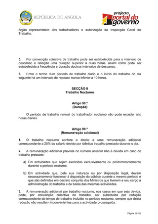 Página 53/162
órgão representativo dos trabalhadores e autorização da Inspecção Geral do
Trabalho.
5. Por convenção colectiva de trabalho pode ser estabelecida para o intervalo de
descanso e refeição uma duração superior à duas horas, assim como pode ser
estabelecida a frequência e duração doutros intervalos de descanso.
6. Entre o termo dum período de trabalho diário e o início do trabalho do dia
seguinte há um intervalo de repouso nunca inferior a 10 horas.
SECÇÃO II
Trabalho Nocturno
Artigo 98.º
(Duração)
O período de trabalho normal do trabalhador nocturno não pode exceder oito
horas diárias.
Artigo 99.º
(Remuneração adicional)
1. O trabalho nocturno confere o direito a uma remuneração adicional
correspondente a 25% do salário devido por idêntico trabalho prestado durante o dia.
2. A remuneração adicional prevista no número anterior não é devida em caso do
trabalho prestado:
a) Em actividades que sejam exercidas exclusivamente ou predominantemente
durante o período nocturno.
b) Em actividade que, pela sua natureza ou por disposição legal, devam
necessariamente funcionar à disposição do público durante o mesmo período e
que são definidas em decreto conjunto dos Ministros que tiverem a seu cargo a
administração do trabalho e de tutela das mesmas actividades.
3. A remuneração adicional por trabalho nocturno, nos casos em que seja devida,
pode, por convenção colectiva de trabalho, ser substituída por redução
correspondente do tempo de trabalho incluído no período nocturno, sempre que desta
redução não resultem inconvenientes para a actividade prosseguida.
 