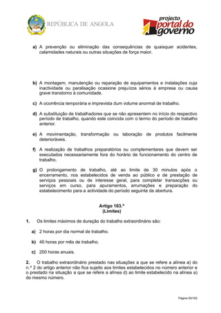 Página 55/162
a) A prevenção ou eliminação das consequências de quaisquer acidentes,
calamidades naturais ou outras situações de força maior.
b) A montagem, manutenção ou reparação de equipamentos e instalações cuja
inactividade ou paralisação ocasione prejuízos sérios à empresa ou causa
grave transtorno à comunidade.
c) A ocorrência temporária e imprevista dum volume anormal de trabalho.
d) A substituição de trabalhadores que se não apresentem no início do respectivo
período de trabalho, quando este coincida com o termo do período de trabalho
anterior.
e) A movimentação, transformação ou laboração de produtos facilmente
deterioráveis.
f) A realização de trabalhos preparatórios ou complementares que devem ser
executados necessariamente fora do horário de funcionamento do centro de
trabalho.
g) O prolongamento de trabalho, até ao limite de 30 minutos após o
encerramento, nos estabelecidos de venda ao público e de prestação de
serviços pessoais ou de interesse geral, para completar transacções ou
serviços em curso, para apuramentos, arrumações e preparação do
estabelecimento para a actividade do período seguinte de abertura.
Artigo 103.º
(Limites)
1. Os limites máximos de duração do trabalho extraordinário são:
a) 2 horas por dia normal de trabalho.
b) 40 horas por mês de trabalho.
c) 200 horas anuais.
2. O trabalho extraordinário prestado nas situações a que se refere a alínea a) do
n.º 2 do artigo anterior não fica sujeito aos limites estabelecidos no número anterior e
o prestado na situação a que se refere a alínea d) ao limite estabelecido na alínea a)
do mesmo número.
 