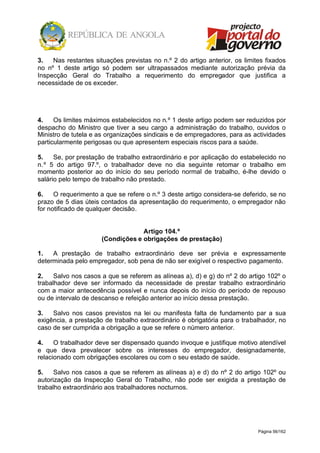 Página 56/162
3. Nas restantes situações previstas no n.º 2 do artigo anterior, os limites fixados
no nº 1 deste artigo só podem ser ultrapassados mediante autorização prévia da
Inspecção Geral do Trabalho a requerimento do empregador que justifica a
necessidade de os exceder.
4. Os limites máximos estabelecidos no n.º 1 deste artigo podem ser reduzidos por
despacho do Ministro que tiver a seu cargo a administração do trabalho, ouvidos o
Ministro de tutela e as organizações sindicais e de empregadores, para as actividades
particularmente perigosas ou que apresentem especiais riscos para a saúde.
5. Se, por prestação de trabalho extraordinário e por aplicação do estabelecido no
n.º 5 do artigo 97.º, o trabalhador deve no dia seguinte retomar o trabalho em
momento posterior ao do início do seu período normal de trabalho, é-lhe devido o
salário pelo tempo de trabalho não prestado.
6. O requerimento a que se refere o n.º 3 deste artigo considera-se deferido, se no
prazo de 5 dias úteis contados da apresentação do requerimento, o empregador não
for notificado de qualquer decisão.
Artigo 104.º
(Condições e obrigações de prestação)
1. A prestação de trabalho extraordinário deve ser prévia e expressamente
determinada pelo empregador, sob pena de não ser exigível o respectivo pagamento.
2. Salvo nos casos a que se referem as alíneas a), d) e g) do nº 2 do artigo 102º o
trabalhador deve ser informado da necessidade de prestar trabalho extraordinário
com a maior antecedência possível e nunca depois do início do período de repouso
ou de intervalo de descanso e refeição anterior ao início dessa prestação.
3. Salvo nos casos previstos na lei ou manifesta falta de fundamento par a sua
exigência, a prestação de trabalho extraordinário é obrigatória para o trabalhador, no
caso de ser cumprida a obrigação a que se refere o número anterior.
4. O trabalhador deve ser dispensado quando invoque e justifique motivo atendível
e que deva prevalecer sobre os interesses do empregador, designadamente,
relacionado com obrigações escolares ou com o seu estado de saúde.
5. Salvo nos casos a que se referem as alíneas a) e d) do nº 2 do artigo 102º ou
autorização da Inspecção Geral do Trabalho, não pode ser exigida a prestação de
trabalho extraordinário aos trabalhadores nocturnos.
 