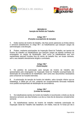 Página 58/162
SECÇÃO IV
Isenção de Horário de Trabalho
Artigo 107.º
(Funções susceptíveis de isenção)
1. Estão isentos de horário de trabalho, não lhes sendo aplicáveis os limites diários
e semanal estabelecidos no artigo 99.º, os trabalhadores que exerçam cargos de
administração e de direcção.
2. Podem, mediante autorizações da Inspecção Geral do Trabalho, ser isentos de
horário de trabalho os trabalhadores que exerçam cargos de estreita confiança do
empregador ou cargos de fiscalização, bem como os trabalhadores que com
regularidade exerçam funções fora do centro de trabalho fixo, em locais variáveis,
sem o seu trabalho directamente dirigido e controlado.
Artigo 108.º
(Autorização)
1. Os pedidos de autorização para isenção de horário de trabalho são
apresentados pelo empregador na Inspecção Geral do Trabalho acompanhados de
declaração de concordância do trabalhador, bem como dos documentos necessários
para comprovar as funções exercidas.
2. A autorização de isenção de horário de trabalho, salvo duração inferior que se
estabeleça, é válida por um ano, podendo ser sucessivamente renovada mediante
novo pedido acompanhado de declaração de concordância.
Artigo 109.º
(Limites de isenção)
1. Os trabalhadores isentos de horário de trabalho é reconhecido o direito ao dia de
descanso semanal, aos dias feriados e ao dia ou meia dia de descanso complementar
semanal.
2. Os trabalhadores isentos do horário de trabalho mediante autorização da
Inspecção Geral do Trabalho não trabalham, em média, mais de 10 horas por dia e
 