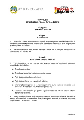 Página 6/162
CAPÍTULO II
Constituição da Relação Jurídico-Laboral
SECÇÃO I
Contrato de Trabalho
Artigo 8.º
(Constituição)
1. A relação jurídico-laboral constitui-se com a celebração do contrato de trabalho e
torna mutuamente exigíveis os defeitos e os deveres do trabalhador e do empregador
que são partes no contrato.
2. Excepcionalmente, nos casos previstos nesta lei, a relação jurídico-laboral
constituiu-se por nomeação
Artigo 9.º
(Relações de carácter especial)
1. São relações jurídico-laborais de carácter especial as respeitantes às seguintes
modalidades de trabalho:
a) Trabalho doméstico;
b) Trabalho prisional em instituições penitenciárias;
c) Actividades desportiva profissional;
d) Actividade artística em espectáculo público;
e) Intervenção em operações comerciais por conta duma ou mais empresas, sem
assunção do risco pelo resultado das operações;
f) Qualquer outro trabalho que por lei seja declarado coo relação jurídico-laboral
de carácter especial.
2. A regulamentação das relações jurídico-laborais de carácter especial respeita os
direitos fundamentais reconhecidos na Constituição e nas leis e ainda os princípios
subjacentes à Lei Geral do Trabalho.
 