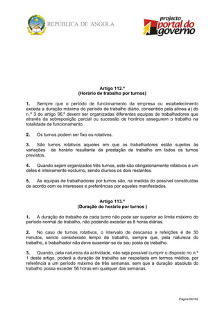 Página 60/162
Artigo 112.º
(Horário de trabalho por turnos)
1. Sempre que o período de funcionamento da empresa ou estabelecimento
exceda a duração máxima do período de trabalho diário, consentido pela alínea a) do
n.º 3 do artigo 96.º devem ser organizadas diferentes equipas de trabalhadores que
através da sobreposição parcial ou sucessão de horários assegurem o trabalho na
totalidade de funcionamento.
2. Os turnos podem ser fixo ou rotativos.
3. São turnos rotativos aqueles em que os trabalhadores estão sujeitos às
variações de horário resultante da prestação de trabalho em todos os turnos
previstos.
4. Quando sejam organizados três turnos, este são obrigatoriamente rotativos e um
deles é inteiramente nocturno, sendo diurnos os dois restantes.
5. As equipas de trabalhadores por turnos são, na medida do possível constituídas
de acordo com os interesses e preferências por aqueles manifestados.
Artigo 113.º
(Duração do horário por turnos )
1. A duração do trabalho de cada turno não pode ser superior ao limite máximo do
período normal de trabalho, não podendo exceder as 8 horas diárias.
2. No caso de turnos rotativos, o intervalo de descanso e refeições é de 30
minutos, sendo considerado tempo de trabalho, sempre que, pela natureza do
trabalho, o trabalhador não deve ausentar-se do seu posto de trabalho.
3. Quando, pela natureza da actividade, não seja possível cumprir o disposto no n.º
1 deste artigo, poderá a duração de trabalho ser respeitada em termos médios, por
referência a um período máximo de três semanas, sem que a duração absoluta do
trabalho possa exceder 56 horas em qualquer das semanas.
 