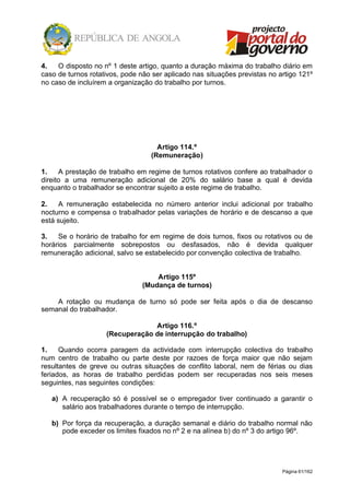 Página 61/162
4. O disposto no nº 1 deste artigo, quanto a duração máxima do trabalho diário em
caso de turnos rotativos, pode não ser aplicado nas situações previstas no artigo 121º
no caso de incluírem a organização do trabalho por turnos.
Artigo 114.º
(Remuneração)
1. A prestação de trabalho em regime de turnos rotativos confere ao trabalhador o
direito a uma remuneração adicional de 20% do salário base a qual é devida
enquanto o trabalhador se encontrar sujeito a este regime de trabalho.
2. A remuneração estabelecida no número anterior inclui adicional por trabalho
nocturno e compensa o trabalhador pelas variações de horário e de descanso a que
está sujeito.
3. Se o horário de trabalho for em regime de dois turnos, fixos ou rotativos ou de
horários parcialmente sobrepostos ou desfasados, não é devida qualquer
remuneração adicional, salvo se estabelecido por convenção colectiva de trabalho.
Artigo 115º
(Mudança de turnos)
A rotação ou mudança de turno só pode ser feita após o dia de descanso
semanal do trabalhador.
Artigo 116.º
(Recuperação de interrupção do trabalho)
1. Quando ocorra paragem da actividade com interrupção colectiva do trabalho
num centro de trabalho ou parte deste por razoes de força maior que não sejam
resultantes de greve ou outras situações de conflito laboral, nem de férias ou dias
feriados, as horas de trabalho perdidas podem ser recuperadas nos seis meses
seguintes, nas seguintes condições:
a) A recuperação só é possível se o empregador tiver continuado a garantir o
salário aos trabalhadores durante o tempo de interrupção.
b) Por força da recuperação, a duração semanal e diário do trabalho normal não
pode exceder os limites fixados no nº 2 e na alínea b) do nº 3 do artigo 96º.
 