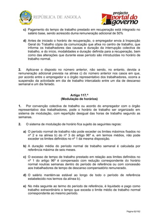 Página 62/162
c) Pagamento do tempo de trabalho prestado em recuperação está integrado no
salário base, sendo acrescido duma remuneração adicional de 50%
d) Antes de iniciado o horário de recuperação, o empregador envia à Inspecção
Geral do Trabalho cópia da comunicação que afixa no centro de trabalho, que
informa os trabalhadores das causas e duração da interrupção colectiva de
trabalho, e do início, modalidades e duração definida para a recuperação, bem
como das alterações que durante esse período são introduzidas no horário de
trabalho normal.
2. Aplica-se o disposto no número anterior, não sendo, no entanto, devida a
remuneração adicional prevista na alínea c) do número anterior nos casos em que,
por acordo entre o empregador e o órgão representativo dos trabalhadores, ocorra a
suspensão da actividade em dia de trabalho intercalado entre um dia de descanso
semanal e um dia feriado.
Artigo 117.º
(Modulação de horários)
1. Por convenção colectiva de trabalho ou acordo do empregador com o órgão
representativo dos trabalhadores, pode o horário de trabalho ser organizado em
sistema de modulação, com repartição desigual das horas de trabalho segundo as
semanas.
2. O sistema de modulação de horário fica sujeito às seguintes regras:
a) O período normal de trabalho não pode exceder os limites máximos fixados no
nº 2 e na alínea b) do nº 3 do artigo 96º e, em termos médios, não pode
exceder os limites definidos no nº 1 da mesma disposição.
b) A duração média do período normal de trabalho semanal é calculada por
referência máxima de seis meses.
c) O excesso de tempo de trabalho prestado em relação aos limites definidos no
nº 1 do artigo 96º é compensado com redução correspondente do horário
normal noutras semanas dentro do período de referência ou com concessão
aos trabalhadores de tempo de descanso compensatório remunerado.
d) O salário mantém-se estável ao longo de todo o período de referência
estabelecido nos termos da alínea b).
e) No mês seguinte ao termo do período de referência, é liquidado e pago como
trabalho extraordinário o tempo que exceda o limite médio de trabalho normal
correspondente ao mesmo período.
 