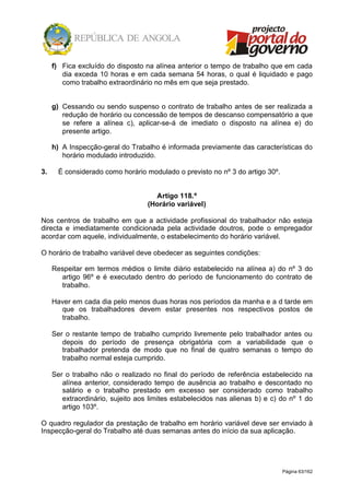 Página 63/162
f) Fica excluído do disposto na alínea anterior o tempo de trabalho que em cada
dia exceda 10 horas e em cada semana 54 horas, o qual é liquidado e pago
como trabalho extraordinário no mês em que seja prestado.
g) Cessando ou sendo suspenso o contrato de trabalho antes de ser realizada a
redução de horário ou concessão de tempos de descanso compensatório a que
se refere a alínea c), aplicar-se-á de imediato o disposto na alínea e) do
presente artigo.
h) A Inspecção-geral do Trabalho é informada previamente das características do
horário modulado introduzido.
3. É considerado como horário modulado o previsto no nº 3 do artigo 30º.
Artigo 118.º
(Horário variável)
Nos centros de trabalho em que a actividade profissional do trabalhador não esteja
directa e imediatamente condicionada pela actividade doutros, pode o empregador
acordar com aquele, individualmente, o estabelecimento do horário variável.
O horário de trabalho variável deve obedecer as seguintes condições:
Respeitar em termos médios o limite diário estabelecido na alínea a) do nº 3 do
artigo 96º e é executado dentro do período de funcionamento do contrato de
trabalho.
Haver em cada dia pelo menos duas horas nos períodos da manha e a d tarde em
que os trabalhadores devem estar presentes nos respectivos postos de
trabalho.
Ser o restante tempo de trabalho cumprido livremente pelo trabalhador antes ou
depois do período de presença obrigatória com a variabilidade que o
trabalhador pretenda de modo que no final de quatro semanas o tempo do
trabalho normal esteja cumprido.
Ser o trabalho não o realizado no final do período de referência estabelecido na
alínea anterior, considerado tempo de ausência ao trabalho e descontado no
salário e o trabalho prestado em excesso ser considerado como trabalho
extraordinário, sujeito aos limites estabelecidos nas alienas b) e c) do nº 1 do
artigo 103º.
O quadro regulador da prestação de trabalho em horário variável deve ser enviado à
Inspecção-geral do Trabalho até duas semanas antes do início da sua aplicação.
 