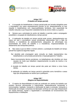 Página 64/162
Artigo 119.º
(Trabalho em tempo parcial)
1. A ocupação de trabalhadores a tempo parcial pode ser tornada obrigatória para
o empregador nos casos expressamente previsto na lei, designadamente no que
respeite a trabalhadores com responsabilidades familiares, com capacidade de
trabalho reduzida e que frequentem estabelecimento de ensino médio ou superior.
2. Sempre que a actividade do centro de trabalho o permita, pode o empregador
possibilitar a ocupação de trabalhadores a tempo parcial.
3. A realização de trabalho em tempo parcial pode ocorrer, designadamente nos
casos em que o aconselhem razoes ponderosas relacionadas com a falta de
refeitório, a inexistência de estabelecimento adequados de alimentação nas
proximidades do centro de trabalho e a inexistência, inoperacionalidade ou
afastamento dos transportes públicos.
4. Nos casos a que se refere o número anterior, a prestação do trabalho em tempo
parcial fica sujeita às seguintes regras:
Ser decidida pelo empregador após consulta ao órgão representativo dos
trabalhadores e comunicada previamente à Inspecção-geral do Trabalho.
Salvo inconveniente técnico ponderoso, os trabalhadores são divididos em duas
equipas de modo que trabalhem respectivamente na parte da manha e na
parte da tarde.
A duração do trabalho em tempo parcial não pode ser inferior a cinco horas
diárias.
A realização do trabalho em tempo parcial é entendida como transitória e cessa
logo que ultrapassadas as razões que a justifiquem.
Artigo 120.º
(Regime de disponibilidade)
1. O regime de disponibilidade só pode ser praticado em centros de trabalho que
prestem serviços permanentes à colectividade, designadamente transportes e
comunicações, captação, transporte e distribuição de água e produção, transporte e
distribuição de energia e empresas de laboração contínua em que seja indispensável
por razoes técnicas, manter a regularidade e normalidade do funcionamento dos
equipamentos e instalações.
 