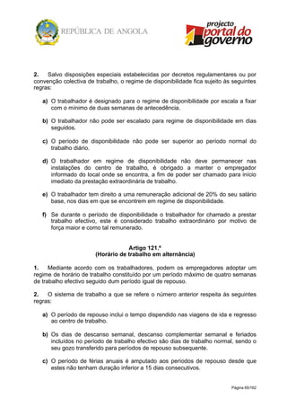 Página 65/162
2. Salvo disposições especiais estabelecidas por decretos regulamentares ou por
convenção colectiva de trabalho, o regime de disponibilidade fica sujeito às seguintes
regras:
a) O trabalhador é designado para o regime de disponibilidade por escala a fixar
com o mínimo de duas semanas de antecedência.
b) O trabalhador não pode ser escalado para regime de disponibilidade em dias
seguidos.
c) O período de disponibilidade não pode ser superior ao período normal do
trabalho diário.
d) O trabalhador em regime de disponibilidade não deve permanecer nas
instalações do centro de trabalho, é obrigado a manter o empregador
informado do local onde se encontra, a fim de poder ser chamado para início
imediato da prestação extraordinária de trabalho.
e) O trabalhador tem direito a uma remuneração adicional de 20% do seu salário
base, nos dias em que se encontrem em regime de disponibilidade.
f) Se durante o período de disponibilidade o trabalhador for chamado a prestar
trabalho efectivo, este é considerado trabalho extraordinário por motivo de
força maior e como tal remunerado.
Artigo 121.º
(Horário de trabalho em alternância)
1. Mediante acordo com os trabalhadores, podem os empregadores adoptar um
regime de horário de trabalho constituído por um período máximo de quatro semanas
de trabalho efectivo seguido dum período igual de repouso.
2. O sistema de trabalho a que se refere o número anterior respeita às seguintes
regras:
a) O período de repouso inclui o tempo dispendido nas viagens de ida e regresso
ao centro de trabalho.
b) Os dias de descanso semanal, descanso complementar semanal e feriados
incluídos no período de trabalho efectivo são dias de trabalho normal, sendo o
seu gozo transferido para períodos de repouso subsequente.
c) O período de férias anuais é amputado aos períodos de repouso desde que
estes não tenham duração inferior a 15 dias consecutivos.
 