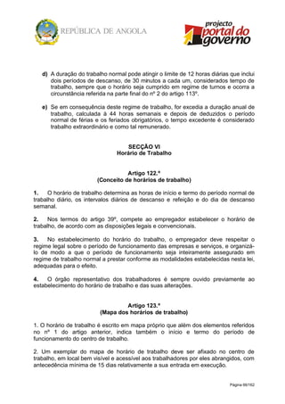 Página 66/162
d) A duração do trabalho normal pode atingir o limite de 12 horas diárias que inclui
dois períodos de descanso, de 30 minutos a cada um, considerados tempo de
trabalho, sempre que o horário seja cumprido em regime de turnos e ocorra a
circunstância referida na parte final do nº 2 do artigo 113º.
e) Se em consequência deste regime de trabalho, for excedia a duração anual de
trabalho, calculada à 44 horas semanais e depois de deduzidos o período
normal de férias e os feriados obrigatórios, o tempo excedente é considerado
trabalho extraordinário e como tal remunerado.
SECÇÃO VI
Horário de Trabalho
Artigo 122.º
(Conceito de horários de trabalho)
1. O horário de trabalho determina as horas de início e termo do período normal de
trabalho diário, os intervalos diários de descanso e refeição e do dia de descanso
semanal.
2. Nos termos do artigo 39º, compete ao empregador estabelecer o horário de
trabalho, de acordo com as disposições legais e convencionais.
3. No estabelecimento do horário do trabalho, o empregador deve respeitar o
regime legal sobre o período de funcionamento das empresas e serviços, e organizá-
lo de modo a que o período de funcionamento seja inteiramente assegurado em
regime de trabalho normal a prestar conforme as modalidades estabelecidas nesta lei,
adequadas para o efeito.
4. O órgão representativo dos trabalhadores é sempre ouvido previamente ao
estabelecimento do horário de trabalho e das suas alterações.
Artigo 123.º
(Mapa dos horários de trabalho)
1. O horário de trabalho é escrito em mapa próprio que além dos elementos referidos
no nº 1 do artigo anterior, indica também o início e termo do período de
funcionamento do centro de trabalho.
2. Um exemplar do mapa de horário de trabalho deve ser afixado no centro de
trabalho, em local bem visível e acessível aos trabalhadores por eles abrangidos, com
antecedência mínima de 15 dias relativamente a sua entrada em execução.
 