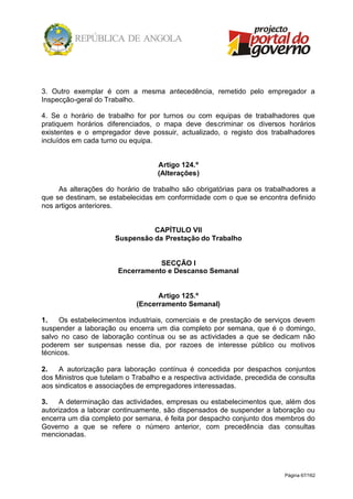 Página 67/162
3. Outro exemplar é com a mesma antecedência, remetido pelo empregador a
Inspecção-geral do Trabalho.
4. Se o horário de trabalho for por turnos ou com equipas de trabalhadores que
pratiquem horários diferenciados, o mapa deve descriminar os diversos horários
existentes e o empregador deve possuir, actualizado, o registo dos trabalhadores
incluídos em cada turno ou equipa.
Artigo 124.º
(Alterações)
As alterações do horário de trabalho são obrigatórias para os trabalhadores a
que se destinam, se estabelecidas em conformidade com o que se encontra definido
nos artigos anteriores.
CAPÍTULO VII
Suspensão da Prestação do Trabalho
SECÇÃO I
Encerramento e Descanso Semanal
Artigo 125.º
(Encerramento Semanal)
1. Os estabelecimentos industriais, comerciais e de prestação de serviços devem
suspender a laboração ou encerra um dia completo por semana, que é o domingo,
salvo no caso de laboração contínua ou se as actividades a que se dedicam não
poderem ser suspensas nesse dia, por razoes de interesse público ou motivos
técnicos.
2. A autorização para laboração contínua é concedida por despachos conjuntos
dos Ministros que tutelam o Trabalho e a respectiva actividade, precedida de consulta
aos sindicatos e associações de empregadores interessadas.
3. A determinação das actividades, empresas ou estabelecimentos que, além dos
autorizados a laborar continuamente, são dispensados de suspender a laboração ou
encerra um dia completo por semana, é feita por despacho conjunto dos membros do
Governo a que se refere o número anterior, com precedência das consultas
mencionadas.
 