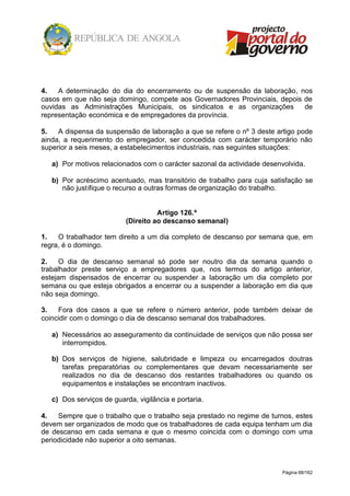 Página 68/162
4. A determinação do dia do encerramento ou de suspensão da laboração, nos
casos em que não seja domingo, compete aos Governadores Provinciais, depois de
ouvidas as Administrações Municipais, os sindicatos e as organizações de
representação económica e de empregadores da província.
5. A dispensa da suspensão de laboração a que se refere o nº 3 deste artigo pode
ainda, a requerimento do empregador, ser concedida com carácter temporário não
superior a seis meses, a estabelecimentos industriais, nas seguintes situações:
a) Por motivos relacionados com o carácter sazonal da actividade desenvolvida.
b) Por acréscimo acentuado, mas transitório de trabalho para cuja satisfação se
não justifique o recurso a outras formas de organização do trabalho.
Artigo 126.º
(Direito ao descanso semanal)
1. O trabalhador tem direito a um dia completo de descanso por semana que, em
regra, é o domingo.
2. O dia de descanso semanal só pode ser noutro dia da semana quando o
trabalhador preste serviço a empregadores que, nos termos do artigo anterior,
estejam dispensados de encerrar ou suspender a laboração um dia completo por
semana ou que esteja obrigados a encerrar ou a suspender a laboração em dia que
não seja domingo.
3. Fora dos casos a que se refere o número anterior, pode também deixar de
coincidir com o domingo o dia de descanso semanal dos trabalhadores.
a) Necessários ao asseguramento da continuidade de serviços que não possa ser
interrompidos.
b) Dos serviços de higiene, salubridade e limpeza ou encarregados doutras
tarefas preparatórias ou complementares que devam necessariamente ser
realizados no dia de descanso dos restantes trabalhadores ou quando os
equipamentos e instalações se encontram inactivos.
c) Dos serviços de guarda, vigilância e portaria.
4. Sempre que o trabalho que o trabalho seja prestado no regime de turnos, estes
devem ser organizados de modo que os trabalhadores de cada equipa tenham um dia
de descanso em cada semana e que o mesmo coincida com o domingo com uma
periodicidade não superior a oito semanas.
 