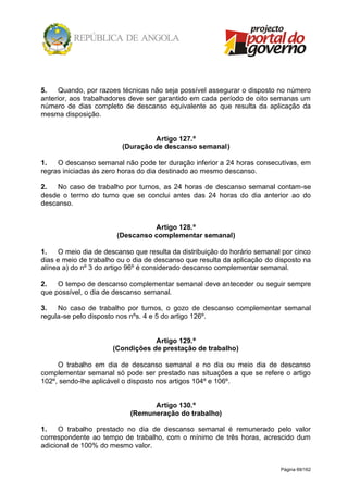 Página 69/162
5. Quando, por razoes técnicas não seja possível assegurar o disposto no número
anterior, aos trabalhadores deve ser garantido em cada período de oito semanas um
número de dias completo de descanso equivalente ao que resulta da aplicação da
mesma disposição.
Artigo 127.º
(Duração de descanso semanal)
1. O descanso semanal não pode ter duração inferior a 24 horas consecutivas, em
regras iniciadas às zero horas do dia destinado ao mesmo descanso.
2. No caso de trabalho por turnos, as 24 horas de descanso semanal contam-se
desde o termo do turno que se conclui antes das 24 horas do dia anterior ao do
descanso.
Artigo 128.º
(Descanso complementar semanal)
1. O meio dia de descanso que resulta da distribuição do horário semanal por cinco
dias e meio de trabalho ou o dia de descanso que resulta da aplicação do disposto na
alínea a) do nº 3 do artigo 96º é considerado descanso complementar semanal.
2. O tempo de descanso complementar semanal deve anteceder ou seguir sempre
que possível, o dia de descanso semanal.
3. No caso de trabalho por turnos, o gozo de descanso complementar semanal
regula-se pelo disposto nos nºs. 4 e 5 do artigo 126º.
Artigo 129.º
(Condições de prestação de trabalho)
O trabalho em dia de descanso semanal e no dia ou meio dia de descanso
complementar semanal só pode ser prestado nas situações a que se refere o artigo
102º, sendo-lhe aplicável o disposto nos artigos 104º e 106º.
Artigo 130.º
(Remuneração do trabalho)
1. O trabalho prestado no dia de descanso semanal é remunerado pelo valor
correspondente ao tempo de trabalho, com o mínimo de três horas, acrescido dum
adicional de 100% do mesmo valor.
 