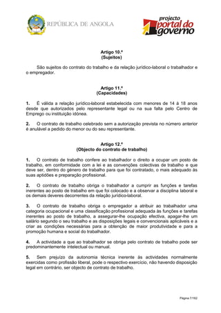 Página 7/162
Artigo 10.º
(Sujeitos)
São sujeitos do contrato do trabalho e da relação jurídico-laboral o trabalhador e
o empregador.
Artigo 11.º
(Capacidades)
1. É válida a relação jurídico-laboral estabelecida com menores de 14 à 18 anos
desde que autorizados pelo representante legal ou na sua falta pelo Centro de
Emprego ou instituição idónea.
2. O contrato de trabalho celebrado sem a autorização prevista no número anterior
é anulável a pedido do menor ou do seu representante.
Artigo 12.º
(Objecto do contrato de trabalho)
1. O contrato de trabalho confere ao trabalhador o direito a ocupar um posto de
trabalho, em conformidade com a lei e as convenções colectivas de trabalho e que
deve ser, dentro do género de trabalho para que foi contratado, o mais adequado às
suas aptidões e preparação profissional.
2. O contrato de trabalho obriga o trabalhador a cumprir as funções e tarefas
inerentes ao posto de trabalho em que foi colocado e a observar a disciplina laboral e
os demais deveres decorrentes da relação jurídico-laboral.
3. O contrato de trabalho obriga o empregador a atribuir ao trabalhador uma
categoria ocupacional e uma classificação profissional adequada às funções e tarefas
inerentes ao posto de trabalho, a assegurar-lhe ocupação efectiva, apagar-lhe um
salário segundo o seu trabalho e as disposições legais e convencionais aplicáveis e a
criar as condições necessárias para a obtenção de maior produtividade e para a
promoção humana e social do trabalhador.
4. A actividade a que ao trabalhador se obriga pelo contrato de trabalho pode ser
predominantemente intelectual ou manual.
5. Sem prejuízo da autonomia técnica inerente às actividades normalmente
exercidas como profissão liberal, pode o respectivo exercício, não havendo disposição
legal em contrário, ser objecto de contrato de trabalho.
 