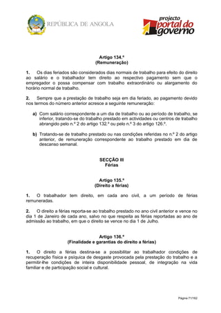 Página 71/162
Artigo 134.º
(Remuneração)
1. Os dias feriados são considerados dias normais de trabalho para efeito do direito
ao salário e o trabalhador tem direito ao respectivo pagamento sem que o
empregador o possa compensar com trabalho extraordinário ou alargamento do
horário normal de trabalho.
2. Sempre que a prestação de trabalho seja em dia feriado, ao pagamento devido
nos termos do número anterior acresce a seguinte remuneração:
a) Com salário correspondente a um dia de trabalho ou ao período de trabalho, se
inferior, tratando-se do trabalho prestado em actividades ou centros de trabalho
abrangido pelo n.º 2 do artigo 132.º ou pelo n.º 3 do artigo 126.º.
b) Tratando-se de trabalho prestado ou nas condições referidas no n.º 2 do artigo
anterior, de remuneração correspondente ao trabalho prestado em dia de
descanso semanal.
SECÇÃO III
Férias
Artigo 135.º
(Direito a férias)
1. O trabalhador tem direito, em cada ano civil, a um período de férias
remuneradas.
2. O direito a férias reporta-se ao trabalho prestado no ano civil anterior e vence no
dia 1 de Janeiro de cada ano, salvo no que respeita as férias reportadas ao ano de
admissão ao trabalho, em que o direito se vence no dia 1 de Julho.
Artigo 136.º
(Finalidade e garantias do direito a férias)
1. O direito a férias destina-se a possibilitar ao trabalhador condições de
recuperação física e psíquica de desgaste provocada pela prestação do trabalho e a
permitir-lhe condições de inteira disponibilidade pessoal, de integração na vida
familiar e de participação social e cultural.
 