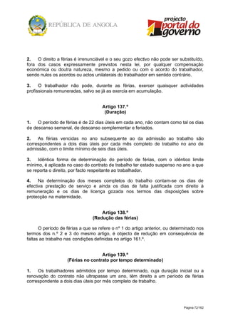 Página 72/162
2. O direito a férias é irrenunciável e o seu gozo efectivo não pode ser substituído,
fora dos casos expressamente previstos nesta lei, por qualquer compensação
económica ou doutra natureza, mesmo a pedido ou com o acordo do trabalhador,
sendo nulos os acordos ou actos unilaterais do trabalhador em sentido contrário.
3. O trabalhador não pode, durante as férias, exercer quaisquer actividades
profissionais remuneradas, salvo se já as exercia em acumulação.
Artigo 137.º
(Duração)
1. O período de férias é de 22 dias úteis em cada ano, não contam como tal os dias
de descanso semanal, de descanso complementar e feriados.
2. As férias vencidas no ano subsequente ao da admissão ao trabalho são
correspondentes a dois dias úteis por cada mês completo de trabalho no ano de
admissão, com o limite mínimo de seis dias úteis.
3. Idêntica forma de determinação do período de férias, com o idêntico limite
mínimo, é aplicada no caso do contrato de trabalho ter estado suspenso no ano a que
se reporta o direito, por facto respeitante ao trabalhador.
4. Na determinação dos meses completos do trabalho contam-se os dias de
efectiva prestação de serviço e ainda os dias de falta justificada com direito à
remuneração e os dias de licença gozada nos termos das disposições sobre
protecção na maternidade.
Artigo 138.º
(Redução das férias)
O período de férias a que se refere o nº 1 do artigo anterior, ou determinado nos
termos dos n.º 2 e 3 do mesmo artigo, é objecto de redução em consequência de
faltas ao trabalho nas condições definidas no artigo 161.º.
Artigo 139.º
(Férias no contrato por tempo determinado)
1. Os trabalhadores admitidos por tempo determinado, cuja duração inicial ou a
renovação do contrato não ultrapasse um ano, têm direito a um período de férias
correspondente a dois dias úteis por mês completo de trabalho.
 