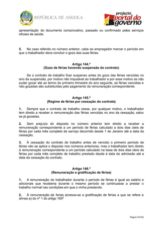 Página 75/162
apresentação do documento comprovativo, passado ou confirmado pelos serviços
oficiais de saúde.
5. No caso referido no número anterior, cabe ao empregador marcar o período em
que o trabalhador deve concluir o gozo das suas férias.
Artigo 144.º
(Gozo de férias havendo suspensão do contrato)
Se o contrato de trabalho ficar suspenso antes do gozo das férias vencidas no
ano da suspensão, por motivo não imputável ao trabalhador e por esse motivo as não
puder gozar até ao termo do primeiro trimestre do ano seguinte, as férias vencidas e
não gozadas são substituídas pelo pagamento da remuneração correspondente.
Artigo 145.º
(Regime de férias por cessação do contrato)
1. Sempre que o contrato de trabalho cesse, por qualquer motivo, o trabalhador
tem direito a receber a remuneração das férias vencidas no ano da cessação, salvo
se já gozadas.
2. Sem prejuízo do disposto no número anterior tem direito a receber a
remuneração correspondente a um período de férias calculado a dois dias úteis de
férias por cada mês completo de serviço decorrido desde 1 de Janeiro até a data da
cessação.
3. À cessação do contrato de trabalho antes de vencido o primeiro período de
férias não se aplica o disposto nos números anteriores, mas o trabalhador tem direito
à remuneração correspondente a um período calculado na base de dois dias úteis de
férias por cada mês completo de trabalho prestado desde à data da admissão até a
data da cessação do contrato.
Artigo 146.º
(Remuneração e gratificação de férias)
1. A remuneração do trabalhador durante o período de férias é igual ao salário e
adicionais que receberia durante o mesmo período se continuasse a prestar o
trabalho normal nas condições em que o vinha prestando.
2. À remuneração de ferias acresce-se a gratificação de férias a que se refere a
alínea a) do nº 1 do artigo 165º
 