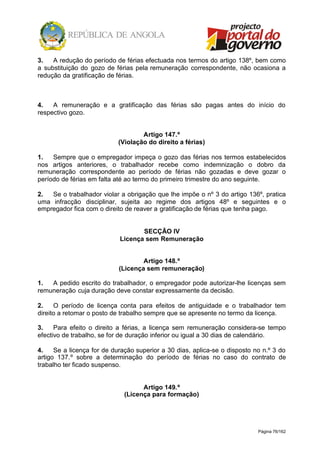 Página 76/162
3. A redução do período de férias efectuada nos termos do artigo 138º, bem como
a substituição do gozo de férias pela remuneração correspondente, não ocasiona a
redução da gratificação de férias.
4. A remuneração e a gratificação das férias são pagas antes do início do
respectivo gozo.
Artigo 147.º
(Violação do direito a férias)
1. Sempre que o empregador impeça o gozo das férias nos termos estabelecidos
nos artigos anteriores, o trabalhador recebe como indemnização o dobro da
remuneração correspondente ao período de férias não gozadas e deve gozar o
período de férias em falta até ao termo do primeiro trimestre do ano seguinte.
2. Se o trabalhador violar a obrigação que lhe impõe o nº 3 do artigo 136º, pratica
uma infracção disciplinar, sujeita ao regime dos artigos 48º e seguintes e o
empregador fica com o direito de reaver a gratificação de férias que tenha pago.
SECÇÃO IV
Licença sem Remuneração
Artigo 148.º
(Licença sem remuneração)
1. A pedido escrito do trabalhador, o empregador pode autorizar-lhe licenças sem
remuneração cuja duração deve constar expressamente da decisão.
2. O período de licença conta para efeitos de antiguidade e o trabalhador tem
direito a retomar o posto de trabalho sempre que se apresente no termo da licença.
3. Para efeito o direito a férias, a licença sem remuneração considera-se tempo
efectivo de trabalho, se for de duração inferior ou igual a 30 dias de calendário.
4. Se a licença for de duração superior a 30 dias, aplica-se o disposto no n.º 3 do
artigo 137.º sobre a determinação do período de férias no caso do contrato de
trabalho ter ficado suspenso.
Artigo 149.º
(Licença para formação)
 