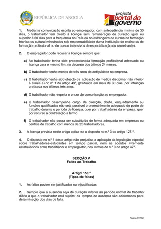 Página 77/162
1. Mediante comunicação escrita ao empregador, com antecedência mínima de 30
dias, o trabalhador tem direito à licença sem remuneração de duração igual ou
superior à 60 dias para a frequência no País ou no estrangeiro de cursos de formação
técnica ou cultural ministrados sob responsabilidade duma instituição de ensino ou de
formação profissional ou de cursos intensivos de especialização ou semelhantes.
2. O empregador pode recusar a licença sempre que:
a) Ao trabalhador tenha sido proporcionada formação profissional adequada ou
licença para o mesmo fim, no decurso dos últimos 24 meses.
b) O trabalhador tenha menos de três anos de antiguidade na empresa.
c) O trabalhador tenha sido objecto da aplicação de medida disciplinar não inferior
à alínea e) do nº 1 do artigo 49º, graduada em mais de 30 dias, por infracção
praticada nos últimos três anos.
d) O trabalhador não respeita o prazo de comunicação ao empregador.
e) O trabalhador desempenhe cargo de direcção, chefia, enquadramento ou
funções qualificadas não seja possível o preenchimento adequado do posto de
trabalho durante o período de licença, quer por trabalhadores da empresa, quer
por recurso à contratação a termo.
f) O trabalhador não possa ser substituído de forma adequada em empresas ou
centros de trabalho com menos de 20 trabalhadores.
3. À licença prevista neste artigo aplica-se o disposto no n.º 3 do artigo 127.º.
4. O disposto no n.º 1 deste artigo não prejudica a aplicação da legislação especial
sobre trabalhadores-estudantes em tempo parcial, nem os acordos livremente
estabelecidos entre trabalhador e empregador, nos termos do n.º 3 do artigo 47º.
SECÇÃO V
Faltas ao Trabalho
Artigo 150.º
(Tipos de faltas)
1. As faltas podem ser justificadas ou injustificadas
2. Sempre que a ausência seja de duração inferior ao período normal de trabalho
diário a que o trabalhador está sujeito, os tempos de ausência são adicionados para
determinação dos dias de falta.
 