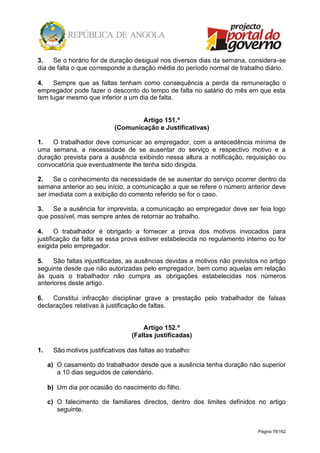 Página 78/162
3. Se o horário for de duração desigual nos diversos dias da semana, considera-se
dia de falta o que corresponde a duração média do período normal de trabalho diário.
4. Sempre que as faltas tenham como consequência a perda da remuneração o
empregador pode fazer o desconto do tempo de falta no salário do mês em que esta
tem lugar mesmo que inferior a um dia de falta.
Artigo 151.º
(Comunicação e Justificativas)
1. O trabalhador deve comunicar ao empregador, com a antecedência mínima de
uma semana, a necessidade de se ausentar do serviço e respectivo motivo e a
duração prevista para a ausência exibindo nessa altura a notificação, requisição ou
convocatória que eventualmente lhe tenha sido dirigida.
2. Se o conhecimento da necessidade de se ausentar do serviço ocorrer dentro da
semana anterior ao seu início, a comunicação a que se refere o número anterior deve
ser imediata com a exibição do comento referido se for o caso.
3. Se a ausência for imprevista, a comunicação ao empregador deve ser feia logo
que possível, mas sempre antes de retornar ao trabalho.
4. O trabalhador é obrigado a fornecer a prova dos motivos invocados para
justificação da falta se essa prova estiver estabelecida no regulamento interno ou for
exigida pelo empregador.
5. São faltas injustificadas, as ausências devidas a motivos não previstos no artigo
seguinte desde que não autorizadas pelo empregador, bem como aquelas em relação
às quais o trabalhador não cumpra as obrigações estabelecidas nos números
anteriores deste artigo.
6. Constitui infracção disciplinar grave a prestação pelo trabalhador de falsas
declarações relativas à justificação de faltas.
Artigo 152.º
(Faltas justificadas)
1. São motivos justificativos das faltas ao trabalho:
a) O casamento do trabalhador desde que a ausência tenha duração não superior
a 10 dias seguidos de calendário.
b) Um dia por ocasião do nascimento do filho.
c) O falecimento de familiares directos, dentro dos limites definidos no artigo
seguinte.
 