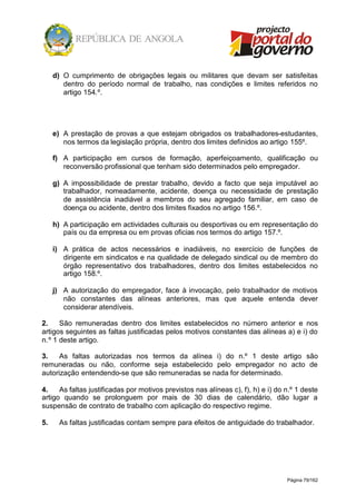 Página 79/162
d) O cumprimento de obrigações legais ou militares que devam ser satisfeitas
dentro do período normal de trabalho, nas condições e limites referidos no
artigo 154.º.
e) A prestação de provas a que estejam obrigados os trabalhadores-estudantes,
nos termos da legislação própria, dentro dos limites definidos ao artigo 155º.
f) A participação em cursos de formação, aperfeiçoamento, qualificação ou
reconversão profissional que tenham sido determinados pelo empregador.
g) A impossibilidade de prestar trabalho, devido a facto que seja imputável ao
trabalhador, nomeadamente, acidente, doença ou necessidade de prestação
de assistência inadiável a membros do seu agregado familiar, em caso de
doença ou acidente, dentro dos limites fixados no artigo 156.º.
h) A participação em actividades culturais ou desportivas ou em representação do
país ou da empresa ou em provas oficias nos termos do artigo 157.º.
i) A prática de actos necessários e inadiáveis, no exercício de funções de
dirigente em sindicatos e na qualidade de delegado sindical ou de membro do
órgão representativo dos trabalhadores, dentro dos limites estabelecidos no
artigo 158.º.
j) A autorização do empregador, face à invocação, pelo trabalhador de motivos
não constantes das alíneas anteriores, mas que aquele entenda dever
considerar atendíveis.
2. São remuneradas dentro dos limites estabelecidos no número anterior e nos
artigos seguintes as faltas justificadas pelos motivos constantes das alíneas a) e i) do
n.º 1 deste artigo.
3. As faltas autorizadas nos termos da alínea i) do n.º 1 deste artigo são
remuneradas ou não, conforme seja estabelecido pelo empregador no acto de
autorização entendendo-se que são remuneradas se nada for determinado.
4. As faltas justificadas por motivos previstos nas alíneas c), f), h) e i) do n.º 1 deste
artigo quando se prolonguem por mais de 30 dias de calendário, dão lugar a
suspensão de contrato de trabalho com aplicação do respectivo regime.
5. As faltas justificadas contam sempre para efeitos de antiguidade do trabalhador.
 