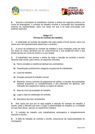 Página 8/162
6. Quando a actividade do trabalhador implicar a prática de negócios jurídicos em
nome do empregador, o contrato de trabalho envolve a concessão dos necessários
poderes de representação, salvo nos casos em que a lei exija procuração com
poderes especiais.
Artigo 13.º
(Forma do contrato de trabalho)
1. A celebração do contrato de trabalho não está sujeita à forma escrita, salvo nos
casos que a lei expressamente determinar o contrário.
2. A prova da existência do contrato de trabalho e suas condições pode ser feita
por todos os meios admitidos por lei, presumindo-se a sua existência entre o que
presta serviço por conta de outrem e o que recebe.
3. O trabalhador tem sempre o direito de exigir a redução do contrato a escrito,
devendo este conter, pelo menos, as seguintes menções:
a) Nome completo e residência habitual dos contratantes;
b) Classificação profissional e categoria ocupacional do trabalhador;
c) Local de trabalho;
d) Duração semanal do trabalho normal;
e) Montante, forma e período de pagamento do salário, e menção das prestações
salariais acessórias ou complementares e das atribuídas em géneros, com
indicação dos respectivos valores ou bases de cálculo;
f) Data de início da prestação do trabalho;
g) Lugar e data da celebração do contrato;
h) Assinatura dos dois contratantes.
4. Nos casos em que por lei seja exigida a redução do contrato de trabalho a
escrito, pode o Ministro que tiver a cargo a administração do trabalho ou a entidade
em que este elevar, aprovar os respectivos modelos.
5. O contrato do trabalho com trabalhadores estrangeiros é obrigatoriamente
reduzido à escrito.
6. A falta de redução do contrato a escrito, presume-se da responsabilidade do
empregador.
 