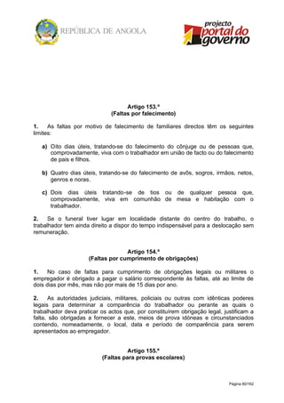 Página 80/162
Artigo 153.º
(Faltas por falecimento)
1. As faltas por motivo de falecimento de familiares directos têm os seguintes
limites:
a) Oito dias úteis, tratando-se do falecimento do cônjuge ou de pessoas que,
comprovadamente, viva com o trabalhador em união de facto ou do falecimento
de pais e filhos.
b) Quatro dias úteis, tratando-se do falecimento de avôs, sogros, irmãos, netos,
genros e noras.
c) Dois dias úteis tratando-se de tios ou de qualquer pessoa que,
comprovadamente, viva em comunhão de mesa e habitação com o
trabalhador.
2. Se o funeral tiver lugar em localidade distante do centro do trabalho, o
trabalhador tem ainda direito a dispor do tempo indispensável para a deslocação sem
remuneração.
Artigo 154.º
(Faltas por cumprimento de obrigações)
1. No caso de faltas para cumprimento de obrigações legais ou militares o
empregador é obrigado a pagar o salário correspondente às faltas, até ao limite de
dois dias por mês, mas não por mais de 15 dias por ano.
2. As autoridades judiciais, militares, policiais ou outras com idênticas poderes
legais para determinar a comparência do trabalhador ou perante as quais o
trabalhador deva praticar os actos que, por constituírem obrigação legal, justificam a
falta, são obrigadas a fornecer a este, meios de prova idóneas e circunstanciados
contendo, nomeadamente, o local, data e período de comparência para serem
apresentados ao empregador.
Artigo 155.º
(Faltas para provas escolares)
 