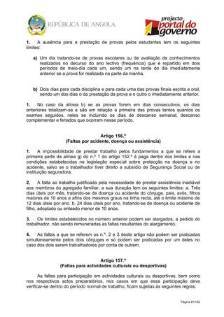 Página 81/162
1. A ausência para a prestação de provas pelos estudantes tem os seguintes
limites:
a) Um dia tratando-se de provas escolares ou de avaliação de conhecimentos
realizados no decurso do ano lectivo (frequência) que é repartido em dois
períodos de meio-dia cada um, sendo um na tarde do dia imediatamente
anterior se a prova for realizada na parte da manha.
b) Dois dias para cada disciplina e para cada uma das provas finais escrita e oral,
sendo um dos dias o da prestação da prova e o outro o imediatamente anterior.
1. No caso da alínea b) se as provas forem em dias consecutivos, os dias
anteriores totalizam-se e são em relação a primeira das provas tantos quantos os
exames seguidos, neles se incluindo os dias de descanso semanal, descanso
complementar e feriados que ocorram nesse período.
Artigo 156.º
(Faltas por acidente, doença ou assistência)
1. A impossibilidade de prestar trabalho pelos fundamentos a que se refere a
primeira parte da alínea g) do n.º 1 do artigo 152.º é paga dentro dos limites e nas
condições estabelecidas na legislação especial sobre protecção na doença e no
acidente, salvo se o trabalhador tiver direito a subsídio de Segurança Social ou de
instituição seguradora.
2. A falta ao trabalho justificada pela necessidade de prestar assistência inadiável
aos membros do agregado familiar, a sua duração tem os seguintes limites: a. Três
dias úteis por mês, tratando-se de doença ou acidente do cônjuge, pais, avôs, filhos
maiores de 10 anos e afins dos mesmos graus na linha recta, até o limite máximo de
12 dias úteis por ano. b. 24 dias úteis por ano, tratando-se de doença ou acidente de
filho, adoptado ou enteado menor de 10 anos.
3. Os limites estabelecidos no número anterior podem ser alargados, a pedido do
trabalhador, não sendo remuneradas as faltas resultantes do alargamento.
4. As faltas a que se referem os n.º. 2 e 3 deste artigo não podem ser praticadas
simultaneamente pelos dois cônjuges e só podem ser praticadas por um deles no
caso dos dois serem trabalhadores por conta de outrem.
Artigo 157.º
(Faltas para actividades culturais ou desportivas)
As faltas para participação em actividades culturais ou desportivas, bem como
nos respectivos actos preparatórios, nos casos em que essa participação deva
verificar-se dentro do período normal de trabalho, ficam sujeitas às seguintes regras:
 