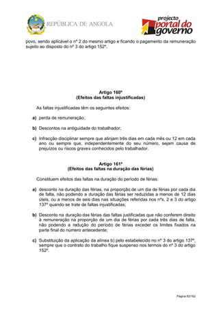 Página 83/162
povo, sendo aplicável o nº 2 do mesmo artigo e ficando o pagamento da remuneração
sujeito ao disposto do nº 3 do artigo 152º.
Artigo 160º
(Efeitos das faltas injustificadas)
As faltas injustificadas têm os seguintes efeitos:
a) perda de remuneração;
b) Descontos na antiguidade do trabalhador;
c) Infracção disciplinar sempre que atinjam três dias em cada mês ou 12 em cada
ano ou sempre que, independentemente do seu número, sejam causa de
prejuízos ou riscos graves conhecidos pelo trabalhador.
Artigo 161º
(Efeitos das faltas na duração das férias)
Constituem efeitos das faltas na duração do período de férias:
a) desconto na duração das férias, na proporção de um dia de férias por cada dia
de falta, não podendo a duração das férias ser reduzidas a menos de 12 dias
úteis, ou a menos de seis dias nas situações referidas nos nºs. 2 e 3 do artigo
137º quando se trate de faltas injustificadas;
b) Desconto na duração das férias das faltas justificadas que não conferem direito
à remuneração na proporção de um dia de férias por cada três dias de falta,
não podendo a redução do período de férias exceder os limites fixados na
parte final do número antecedente;
c) Substituição da aplicação da alínea b) pelo estabelecido no nº 3 do artigo 137º,
sempre que o contrato do trabalho fique suspenso nos termos do nº 3 do artigo
152º.
 
