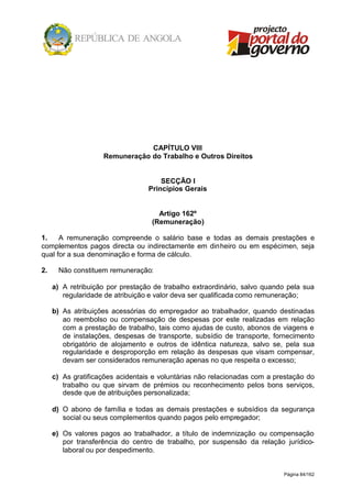 Página 84/162
CAPÍTULO VIII
Remuneração do Trabalho e Outros Direitos
SECÇÃO I
Princípios Gerais
Artigo 162º
(Remuneração)
1. A remuneração compreende o salário base e todas as demais prestações e
complementos pagos directa ou indirectamente em dinheiro ou em espécimen, seja
qual for a sua denominação e forma de cálculo.
2. Não constituem remuneração:
a) A retribuição por prestação de trabalho extraordinário, salvo quando pela sua
regularidade de atribuição e valor deva ser qualificada como remuneração;
b) As atribuições acessórias do empregador ao trabalhador, quando destinadas
ao reembolso ou compensação de despesas por este realizadas em relação
com a prestação de trabalho, tais como ajudas de custo, abonos de viagens e
de instalações, despesas de transporte, subsídio de transporte, fornecimento
obrigatório de alojamento e outros de idêntica natureza, salvo se, pela sua
regularidade e desproporção em relação às despesas que visam compensar,
devam ser considerados remuneração apenas no que respeita o excesso;
c) As gratificações acidentais e voluntárias não relacionadas com a prestação do
trabalho ou que sirvam de prémios ou reconhecimento pelos bons serviços,
desde que de atribuições personalizada;
d) O abono de família e todas as demais prestações e subsídios da segurança
social ou seus complementos quando pagos pelo empregador;
e) Os valores pagos ao trabalhador, a título de indemnização ou compensação
por transferência do centro de trabalho, por suspensão da relação jurídico-
laboral ou por despedimento.
 