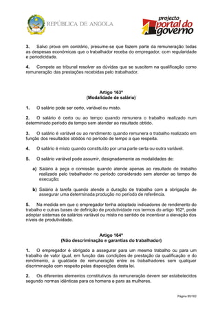 Página 85/162
3. Salvo prova em contrário, presume-se que fazem parte da remuneração todas
as despesas económicas que o trabalhador receba do empregador, com regularidade
e periodicidade.
4. Compete ao tribunal resolver as dúvidas que se suscitem na qualificação como
remuneração das prestações recebidas pelo trabalhador.
Artigo 163º
(Modalidade de salário)
1. O salário pode ser certo, variável ou misto.
2. O salário é certo ou ao tempo quando remunera o trabalho realizado num
determinado período de tempo sem atender ao resultado obtido.
3. O salário é variável ou ao rendimento quando remunera o trabalho realizado em
função dos resultados obtidos no período de tempo a que respeita.
4. O salário é misto quando constituído por uma parte certa ou outra variável.
5. O salário variável pode assumir, designadamente as modalidades de:
a) Salário à peça e comissão quando atende apenas ao resultado do trabalho
realizado pelo trabalhador no período considerado sem atender ao tempo de
execução;
b) Salário à tarefa quando atende a duração de trabalho com a obrigação de
assegurar uma determinada produção no período de referência.
5. Na medida em que o empregador tenha adoptado indicadores de rendimento do
trabalho e outras bases de definição de produtividade nos termos do artigo 162º, pode
adoptar sistemas de salários variável ou misto no sentido de incentivar a elevação dos
níveis de produtividade.
Artigo 164º
(Não descriminação e garantias do trabalhador)
1. O empregador é obrigado a assegurar para um mesmo trabalho ou para um
trabalho de valor igual, em função das condições de prestação da qualificação e do
rendimento, a igualdade de remuneração entre os trabalhadores sem qualquer
discriminação com respeito pelas disposições desta lei.
2. Os diferentes elementos constitutivos da remuneração devem ser estabelecidos
segundo normas idênticas para os homens e para as mulheres.
 