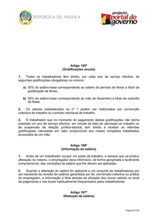 Página 87/162
Artigo 165º
(Gratificações anuais)
1. Todos os trabalhadores têm direito, por cada ano de serviço efectivo, às
seguintes gratificações obrigatórias no mínimo:
a) 50% do salário-base correspondente ao salário do período de férias a título de
gratificação de férias;
b) 50% do salário-base correspondente ao mês de Dezembro a título de subsídio
de Natal.
2. Os valores estabelecidos no nº 1 podem ser melhorados por convenção
colectiva de trabalho ou contrato individual de trabalho.
3. O trabalhador que no momento do pagamento destas gratificações não tenha
prestado um ano de serviço efectivo, em virtude da data de admissão ao trabalho ou
de suspensão da relação jurídico-laboral, tem direito a receber as referidas
gratificações calculadas em valor proporcional aos meses completos trabalhados
acrescidos de um mês.
Artigo 166º
(Informação do salário)
1. Antes de um trabalhador ocupar um posto de trabalho, e sempre que se produz
alteração no mesmo, o empregador deve informá-lo, de forma apropriada e facilmente
compreensível, das condições de salário que lhe devem ser aplicadas.
2. Quando a alteração do salário for aplicável a um conjunto de trabalhadores por
ser resultante da revisão de salários garantidos por lei, convenção colectiva ou prática
do empregador, a informação é feita através da afixação dos novos valores no local
de pagamento e nos locais habitualmente frequentados pelos trabalhadores.
Artigo 167º
(Redução de salário)
 