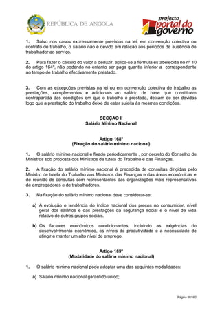 Página 88/162
1. Salvo nos casos expressamente previstos na lei, em convenção colectiva ou
contrato de trabalho, o salário não é devido em relação aos períodos de ausência do
trabalhador ao serviço.
2. Para fazer o cálculo do valor a deduzir, aplica-se a fórmula estabelecida no nº 10
do artigo 164º, não podendo no entanto ser paga quantia inferior a correspondente
ao tempo de trabalho efectivamente prestado.
3. Com as excepções previstas na lei ou em convenção colectiva de trabalho as
prestações, complementos e adicionais ao salário de base que constituem
contrapartida das condições em que o trabalho é prestado, deixam de ser devidas
logo que a prestação do trabalho deixe de estar sujeita às mesmas condições.
SECÇÃO II
Salário Mínimo Nacional
Artigo 168º
(Fixação do salário mínimo nacional)
1. O salário mínimo nacional é fixado periodicamente , por decreto do Conselho de
Ministros sob proposta dos Ministros de tutela do Trabalho e das Finanças.
2. A fixação do salário mínimo nacional é precedida de consultas dirigidas pelo
Ministro de tutela do Trabalho aos Ministros das Finanças e das áreas económicas e
de reunião de consultas com representantes das organizações mais representativas
de empregadores e de trabalhadores.
3. Na fixação do salário mínimo nacional deve considerar-se:
a) A evolução e tendência do índice nacional dos preços no consumidor, nível
geral dos salários e das prestações da segurança social e o nível de vida
relativo de outros grupos sociais.
b) Os factores económicos condicionantes, incluindo as exigências do
desenvolvimento económico, os níveis de produtividade e a necessidade de
atingir e manter um alto nível de emprego.
Artigo 169º
(Modalidade do salário mínimo nacional)
1. O salário mínimo nacional pode adoptar uma das seguintes modalidades:
a) Salário mínimo nacional garantido único;
 